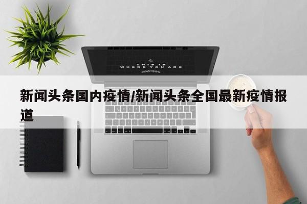 新闻头条国内疫情/新闻头条全国最新疫情报道