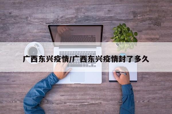 广西东兴疫情/广西东兴疫情封了多久