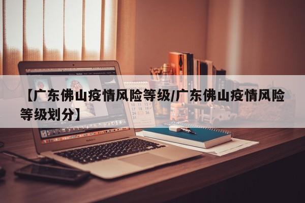 【广东佛山疫情风险等级/广东佛山疫情风险等级划分】