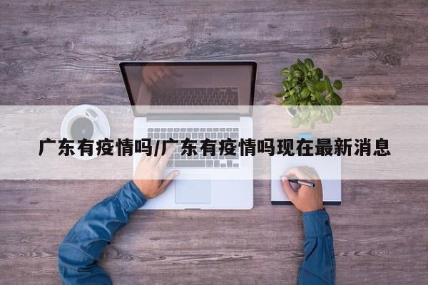 广东有疫情吗/广东有疫情吗现在最新消息