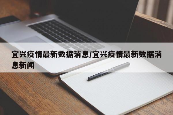 宜兴疫情最新数据消息/宜兴疫情最新数据消息新闻