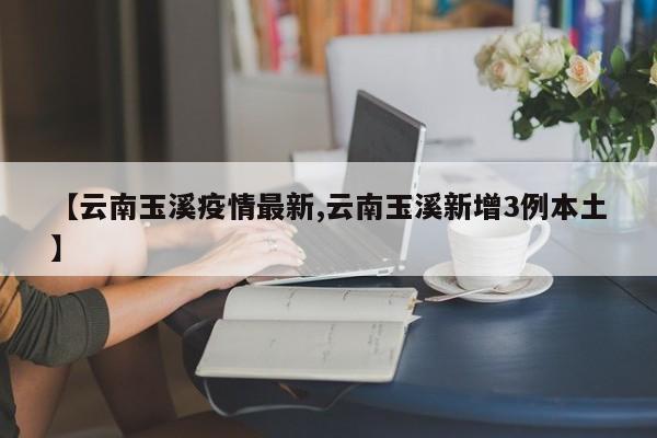 【云南玉溪疫情最新,云南玉溪新增3例本土】