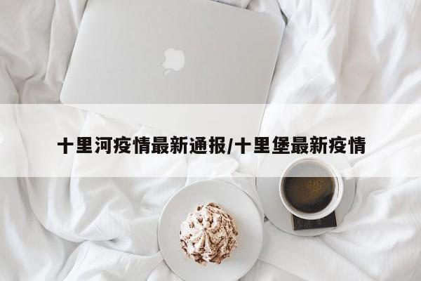 十里河疫情最新通报/十里堡最新疫情