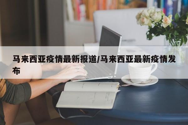 马来西亚疫情最新报道/马来西亚最新疫情发布