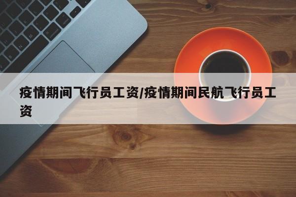 疫情期间飞行员工资/疫情期间民航飞行员工资