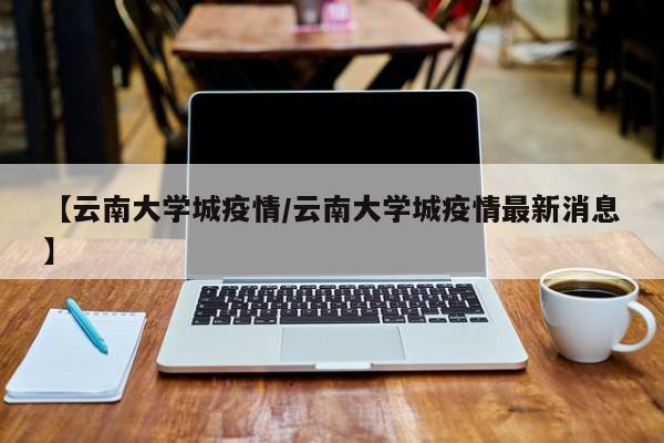 【云南大学城疫情/云南大学城疫情最新消息】