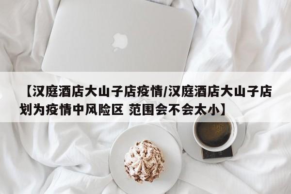 【汉庭酒店大山子店疫情/汉庭酒店大山子店划为疫情中风险区 范围会不会太小】