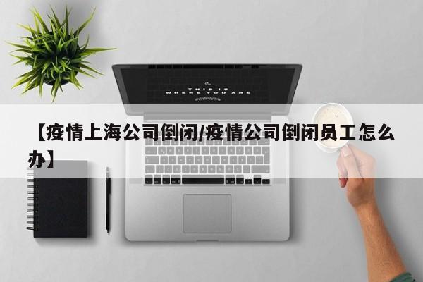 【疫情上海公司倒闭/疫情公司倒闭员工怎么办】