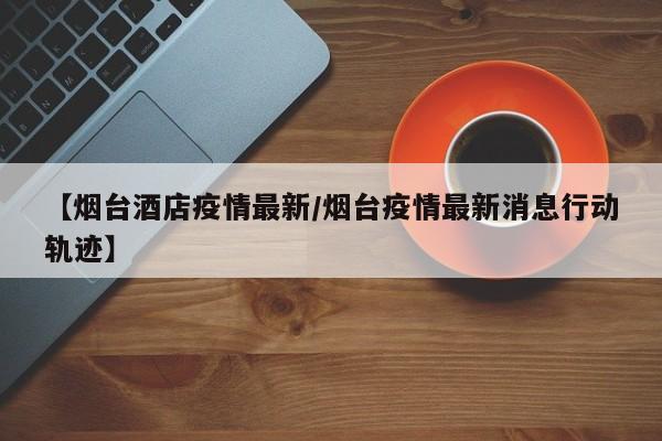 【烟台酒店疫情最新/烟台疫情最新消息行动轨迹】