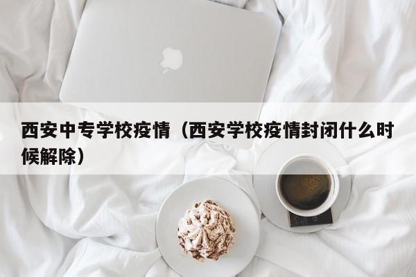 西安中专学校疫情(西安学校疫情封闭什么时候解除)