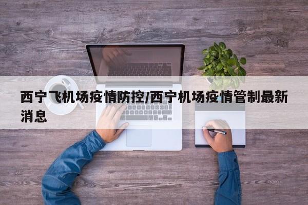 西宁飞机场疫情防控/西宁机场疫情管制最新消息
