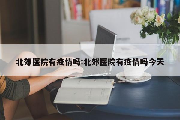 北郊医院有疫情吗:北郊医院有疫情吗今天