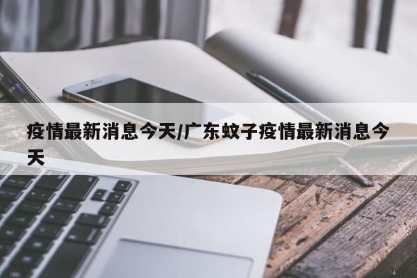 疫情最新消息今天/广东蚊子疫情最新消息今天