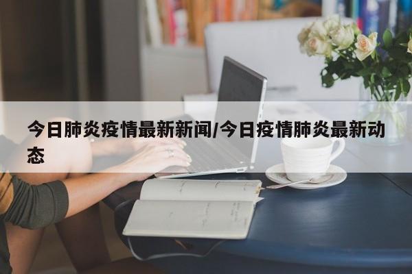 今日肺炎疫情最新新闻/今日疫情肺炎最新动态