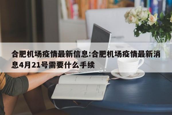 合肥机场疫情最新信息:合肥机场疫情最新消息4月21号需要什么手续