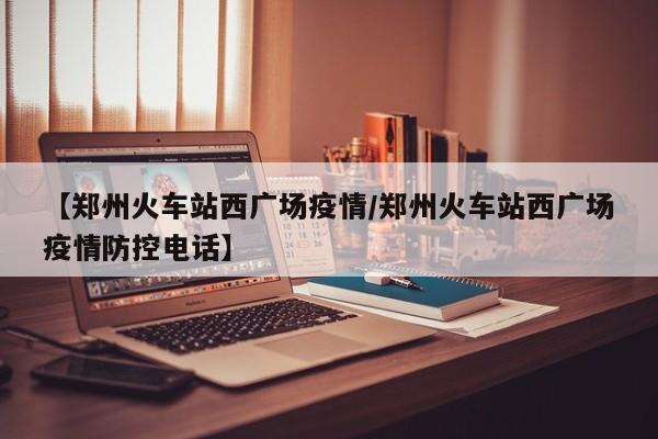 【郑州火车站西广场疫情/郑州火车站西广场疫情防控电话】