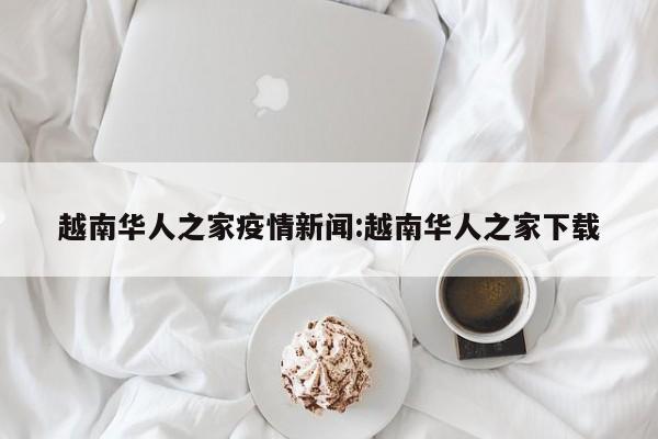 越南华人之家疫情新闻:越南华人之家下载