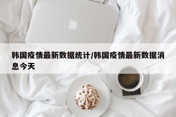 韩国疫情最新数据统计/韩国疫情最新数据消息今天