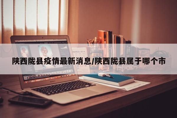 陕西陇县疫情最新消息/陕西陇县属于哪个市