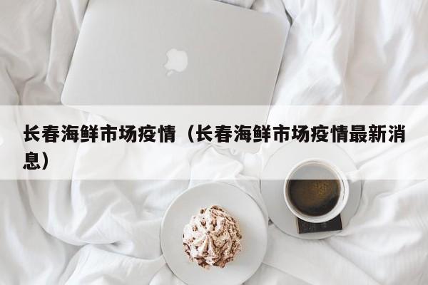 长春海鲜市场疫情(长春海鲜市场疫情最新消息)