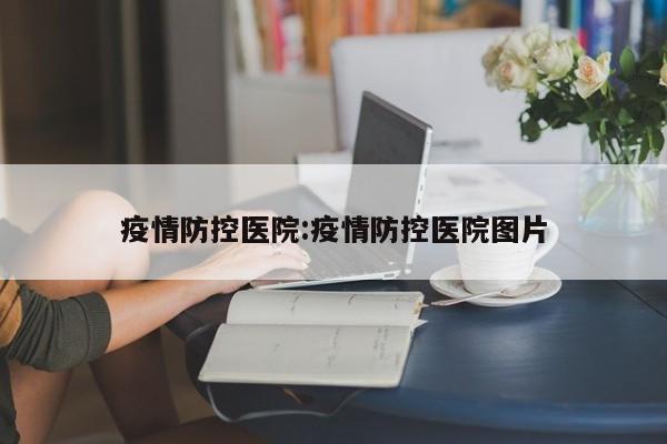 疫情防控医院:疫情防控医院图片