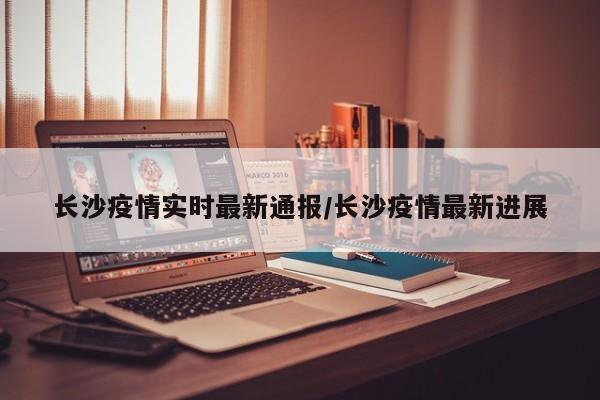 长沙疫情实时最新通报/长沙疫情最新进展