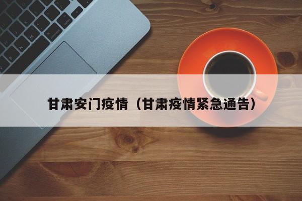 甘肃安门疫情(甘肃疫情紧急通告)