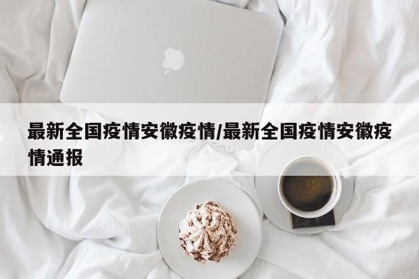 最新全国疫情安徽疫情/最新全国疫情安徽疫情通报