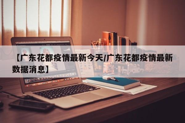 【广东花都疫情最新今天/广东花都疫情最新数据消息】