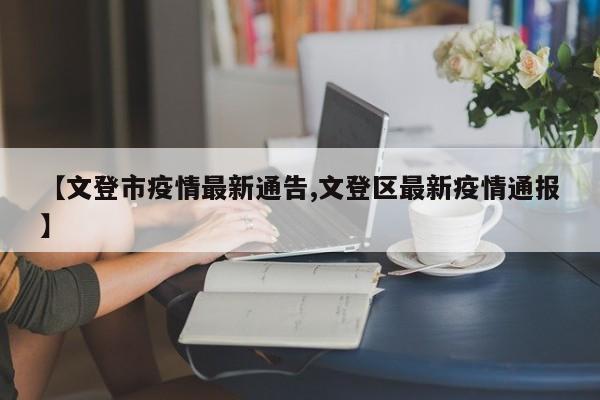 【文登市疫情最新通告,文登区最新疫情通报】