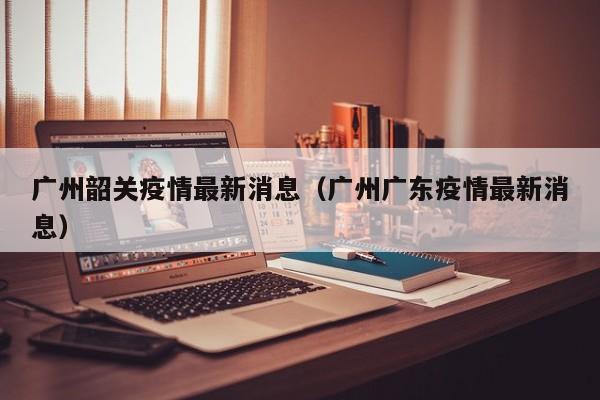 广州韶关疫情最新消息(广州广东疫情最新消息)