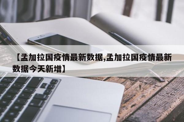 【孟加拉国疫情最新数据,孟加拉国疫情最新数据今天新增】