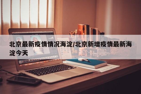 北京最新疫情情况海淀/北京新增疫情最新海淀今天