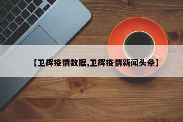 【卫辉疫情数据,卫辉疫情新闻头条】