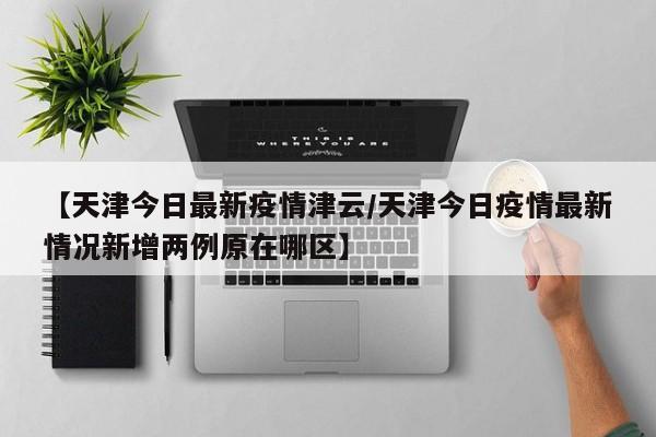 【天津今日最新疫情津云/天津今日疫情最新情况新增两例原在哪区】