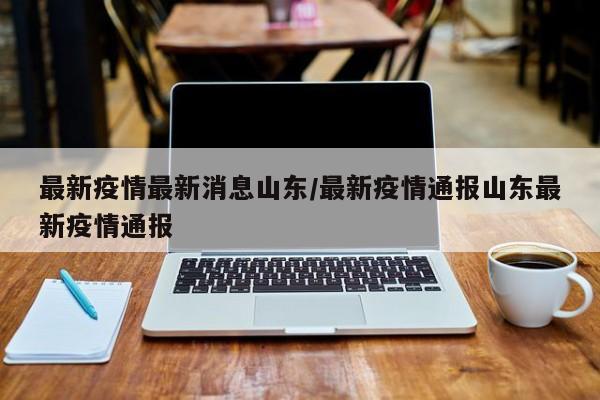 最新疫情最新消息山东/最新疫情通报山东最新疫情通报