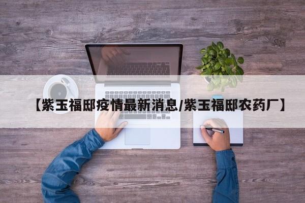 【紫玉福邸疫情最新消息/紫玉福邸农药厂】