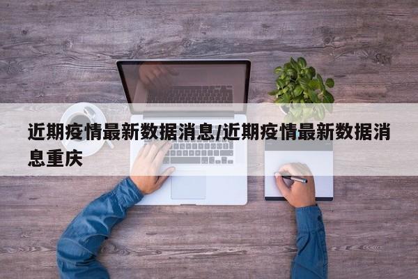 近期疫情最新数据消息/近期疫情最新数据消息重庆
