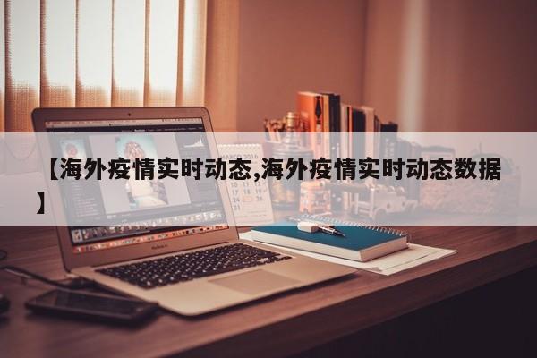 【海外疫情实时动态,海外疫情实时动态数据】