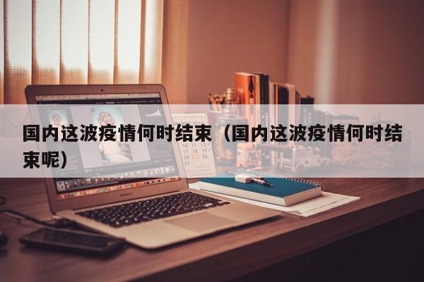 国内这波疫情何时结束(国内这波疫情何时结束呢)