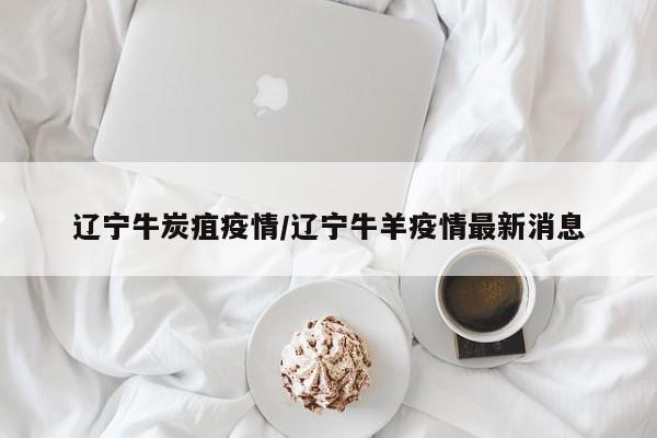 辽宁牛炭疽疫情/辽宁牛羊疫情最新消息