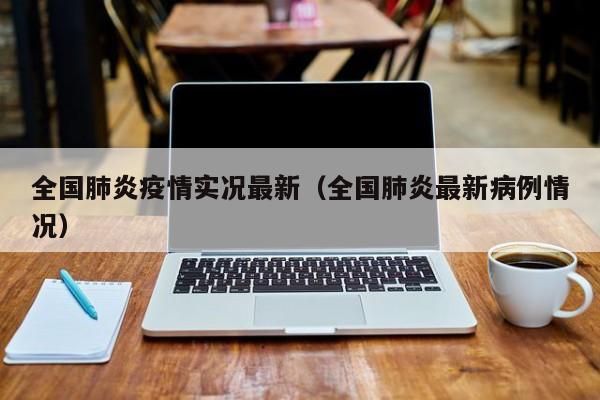 全国肺炎疫情实况最新(全国肺炎最新病例情况)