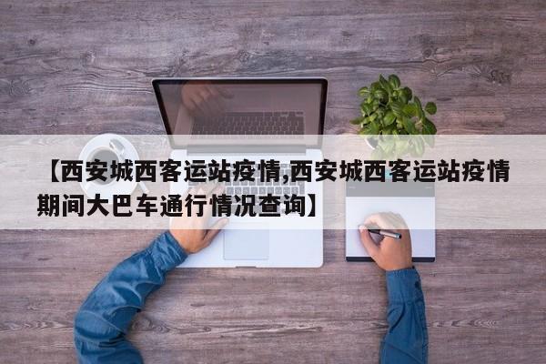 【西安城西客运站疫情,西安城西客运站疫情期间大巴车通行情况查询】