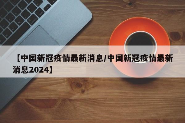 【中国新冠疫情最新消息/中国新冠疫情最新消息2024】