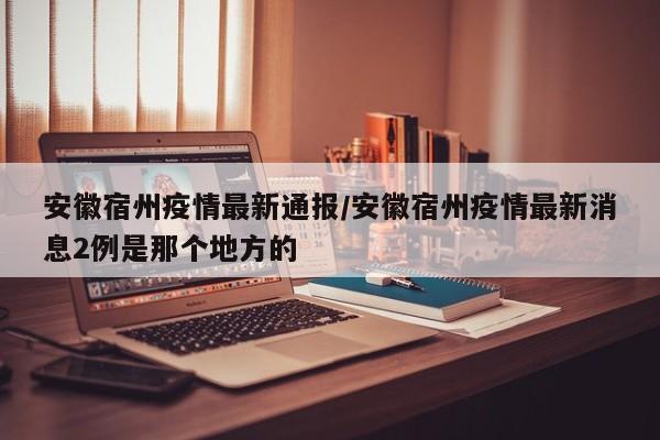 安徽宿州疫情最新通报/安徽宿州疫情最新消息2例是那个地方的