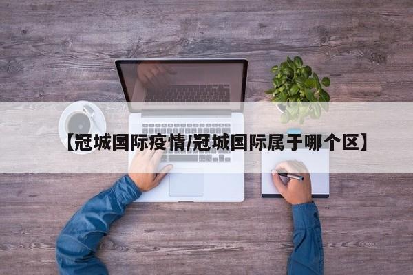 【冠城国际疫情/冠城国际属于哪个区】