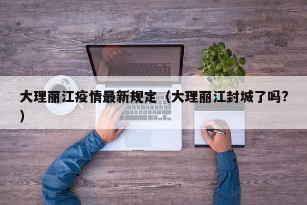 大理丽江疫情最新规定(大理丽江封城了吗?)