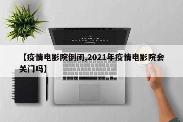 【疫情电影院倒闭,2021年疫情电影院会关门吗】