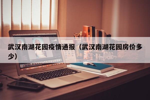 武汉南湖花园疫情通报(武汉南湖花园房价多少)