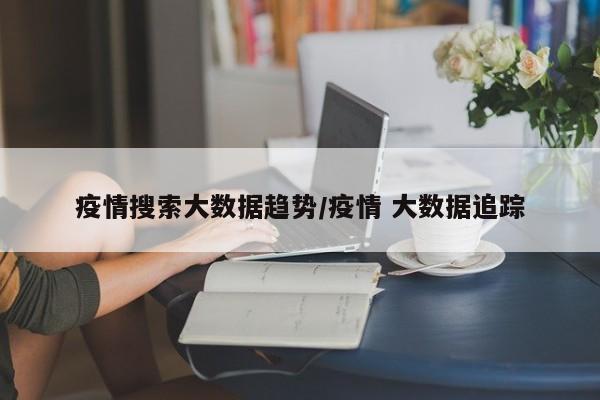 疫情搜索大数据趋势/疫情 大数据追踪
